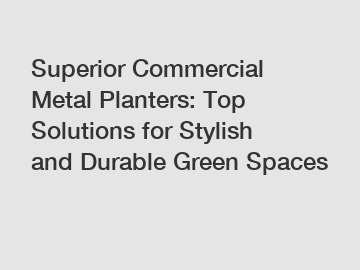 Superior Commercial Metal Planters: Top Solutions for Stylish and Durable Green Spaces