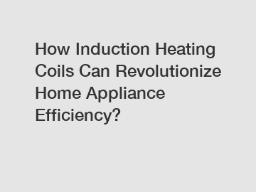 How Induction Heating Coils Can Revolutionize Home Appliance Efficiency?