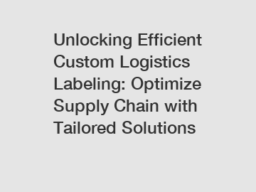 Unlocking Efficient Custom Logistics Labeling: Optimize Supply Chain with Tailored Solutions