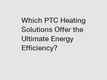 Which PTC Heating Solutions Offer the Ultimate Energy Efficiency?