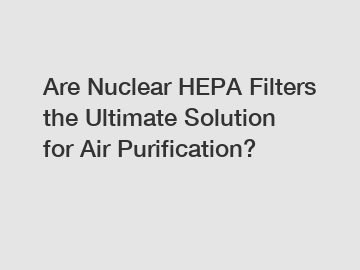 Are Nuclear HEPA Filters the Ultimate Solution for Air Purification?