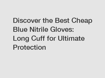 Discover the Best Cheap Blue Nitrile Gloves: Long Cuff for Ultimate Protection