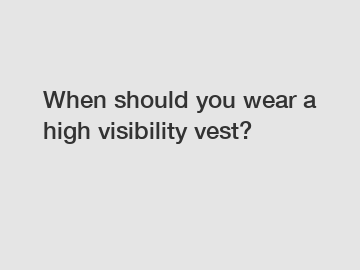 When should you wear a high visibility vest?