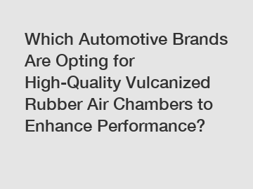Which Automotive Brands Are Opting for High-Quality Vulcanized Rubber Air Chambers to Enhance Performance?