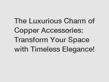 The Luxurious Charm of Copper Accessories: Transform Your Space with Timeless Elegance!