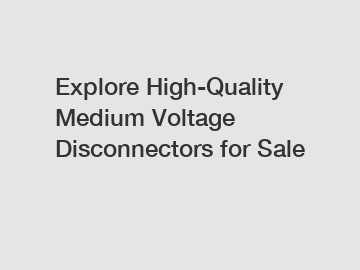 Explore High-Quality Medium Voltage Disconnectors for Sale