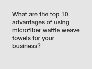 What are the top 10 advantages of using microfiber waffle weave towels for your business?