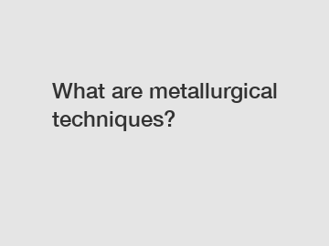 What are metallurgical techniques?