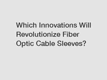 Which Innovations Will Revolutionize Fiber Optic Cable Sleeves?