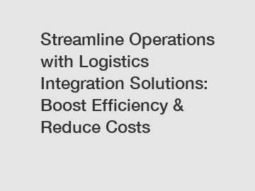 Streamline Operations with Logistics Integration Solutions: Boost Efficiency & Reduce Costs