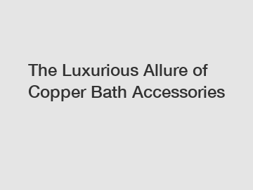 The Luxurious Allure of Copper Bath Accessories