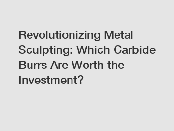 Revolutionizing Metal Sculpting: Which Carbide Burrs Are Worth the Investment?