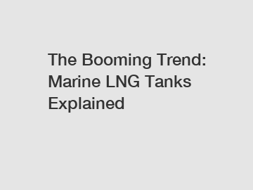 The Booming Trend: Marine LNG Tanks Explained