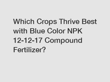 Which Crops Thrive Best with Blue Color NPK 12-12-17 Compound Fertilizer?