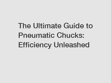 The Ultimate Guide to Pneumatic Chucks: Efficiency Unleashed