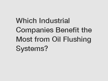 Which Industrial Companies Benefit the Most from Oil Flushing Systems?