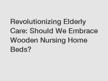 Revolutionizing Elderly Care: Should We Embrace Wooden Nursing Home Beds?