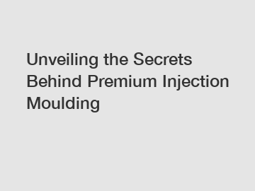 Unveiling the Secrets Behind Premium Injection Moulding